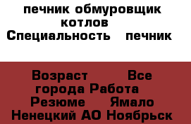 печник обмуровщик котлов  › Специальность ­ печник  › Возраст ­ 55 - Все города Работа » Резюме   . Ямало-Ненецкий АО,Ноябрьск г.